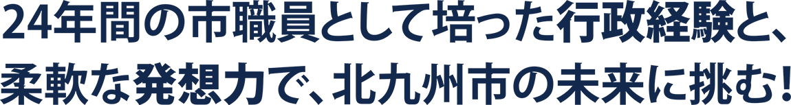 24年間の市職員として培った行政経験と、柔軟な発想力で、北九州市の未来に挑む！