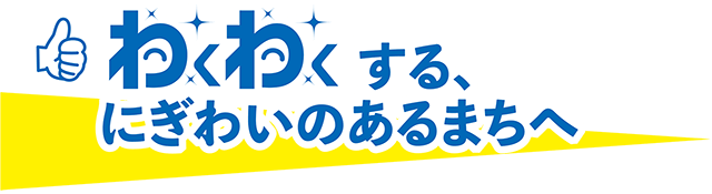 わくわくする、にぎわいのあるまちへ